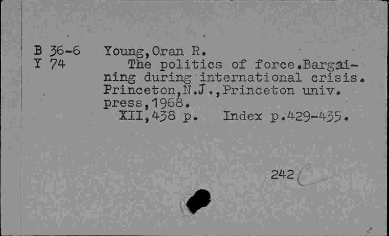 ﻿B 36-6
I 74
Young,Oran R.
The politics of force.Bargaining during international crisis Princeton,N.JPrinceton univ. press,i960.
XII,438 p. Index p.429-^35«
242